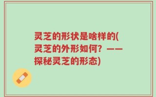 灵芝的形状是啥样的(灵芝的外形如何？——探秘灵芝的形态)