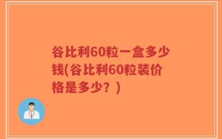 谷比利60粒一盒多少钱(谷比利60粒装价格是多少？)