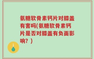 氨糖软骨素钙片对膝盖有害吗(氨糖软骨素钙片是否对膝盖有负面影响？)