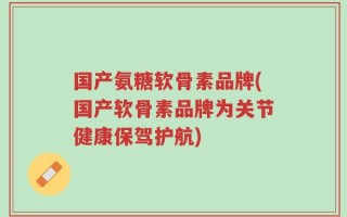 国产氨糖软骨素品牌(国产软骨素品牌为关节健康保驾护航)
