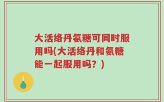 大活络丹氨糖可同时服用吗(大活络丹和氨糖能一起服用吗？)