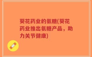 葵花药业的氨糖(葵花药业推出氨糖产品，助力关节健康)