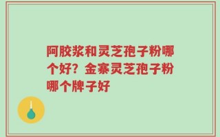 阿胶浆和灵芝孢子粉哪个好？金寨灵芝孢子粉哪个牌子好
