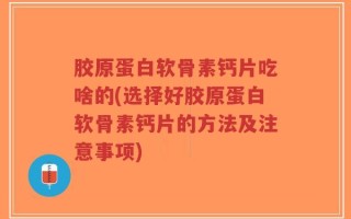 胶原蛋白软骨素钙片吃啥的(选择好胶原蛋白软骨素钙片的方法及注意事项)