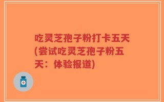 吃灵芝孢子粉打卡五天(尝试吃灵芝孢子粉五天：体验报道)
