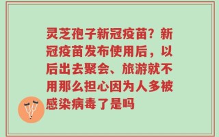 灵芝孢子新冠疫苗？新冠疫苗发布使用后，以后出去聚会、旅游就不用那么担心因为人多被感染病毒了是吗