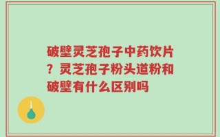 破壁灵芝孢子中药饮片？灵芝孢子粉头道粉和破壁有什么区别吗