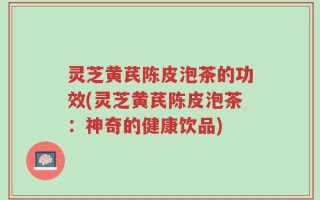 灵芝黄芪陈皮泡茶的功效(灵芝黄芪陈皮泡茶：神奇的健康饮品)