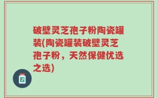 破壁灵芝孢子粉陶瓷罐装(陶瓷罐装破壁灵芝孢子粉，天然保健优选之选)