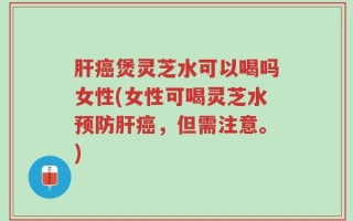 肝癌煲灵芝水可以喝吗女性(女性可喝灵芝水预防肝癌，但需注意。)