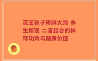 灵芝孢子粉胖大海 养生新宠 二者结合的神奇功效与健康价值