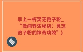 早上一杯灵芝孢子粉_“晨间养生秘诀：灵芝孢子粉的神奇功效”)
