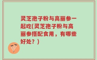 灵芝孢子粉与高丽参一起吃(灵芝孢子粉与高丽参搭配食用，有哪些好处？)