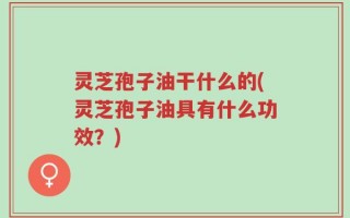 灵芝孢子油干什么的(灵芝孢子油具有什么功效？)