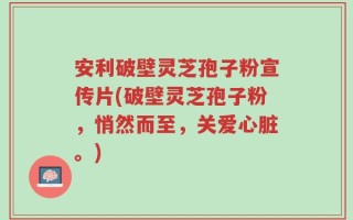 安利破壁灵芝孢子粉宣传片(破壁灵芝孢子粉，悄然而至，关爱心脏。)