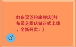 敖东灵芝粉旗舰店(敖东灵芝粉店铺正式上线，全新开卖！)