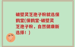 破壁灵芝孢子粉就选保鹤堂(保鹤堂-破壁灵芝孢子粉，自然健康新选择！)