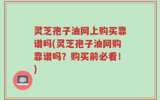 灵芝孢子油网上购买靠谱吗(灵芝孢子油网购靠谱吗？购买前必看！)
