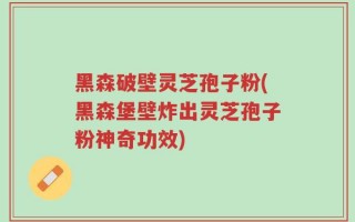 黑森破壁灵芝孢子粉(黑森堡壁炸出灵芝孢子粉神奇功效)