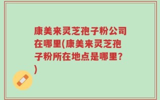 康美来灵芝孢子粉公司在哪里(康美来灵芝孢子粉所在地点是哪里？)