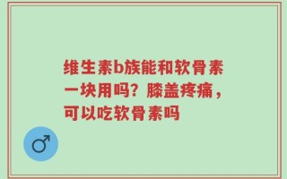 维生素b族能和软骨素一块用吗？膝盖疼痛，可以吃软骨素吗