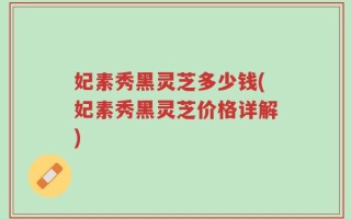 妃素秀黑灵芝多少钱(妃素秀黑灵芝价格详解)