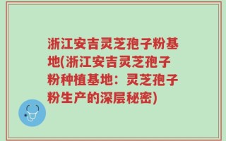浙江安吉灵芝孢子粉基地(浙江安吉灵芝孢子粉种植基地：灵芝孢子粉生产的深层秘密)
