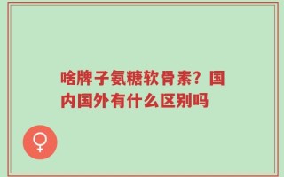 啥牌子氨糖软骨素？国内国外有什么区别吗