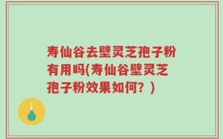寿仙谷去壁灵芝孢子粉有用吗(寿仙谷壁灵芝孢子粉效果如何？)