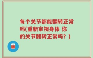 每个关节都能翻转正常吗(重新审视身体 你的关节翻转正常吗？)