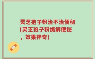 灵芝孢子粉治不治便秘(灵芝孢子粉缓解便秘，效果神奇)