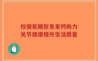 权健氨糖软骨素钙助力关节健康提升生活质量