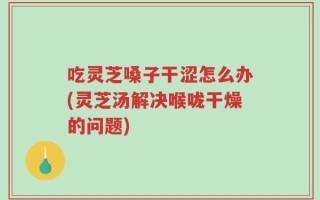 吃灵芝嗓子干涩怎么办(灵芝汤解决喉咙干燥的问题)