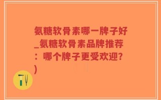 氨糖软骨素哪一牌子好_氨糖软骨素品牌推荐：哪个牌子更受欢迎？)