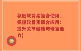 氨糖软骨素复合使用_氨糖软骨素联合应用：提升关节健康与修复能力)