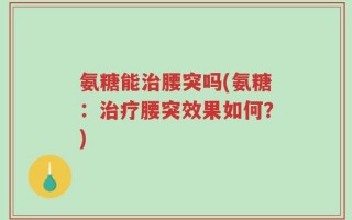 氨糖能治腰突吗(氨糖：治疗腰突效果如何？)