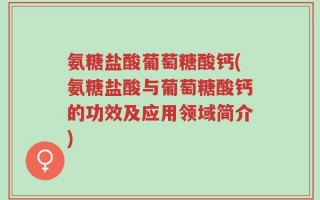 氨糖盐酸葡萄糖酸钙(氨糖盐酸与葡萄糖酸钙的功效及应用领域简介)
