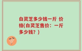 白灵芝多少钱一斤 价格(白灵芝售价：一斤多少钱？)