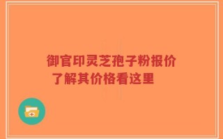 御官印灵芝孢子粉报价 了解其价格看这里