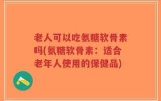老人可以吃氨糖软骨素吗(氨糖软骨素：适合老年人使用的保健品)