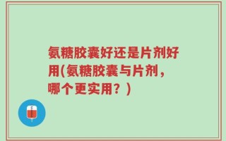 氨糖胶囊好还是片剂好用(氨糖胶囊与片剂，哪个更实用？)