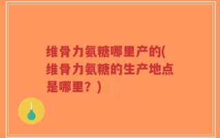 维骨力氨糖哪里产的(维骨力氨糖的生产地点是哪里？)