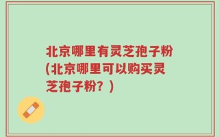 北京哪里有灵芝孢子粉(北京哪里可以购买灵芝孢子粉？)