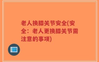 老人换膝关节安全(安全：老人更换膝关节需注意的事项)