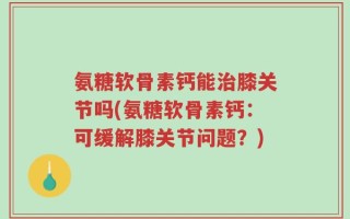 氨糖软骨素钙能治膝关节吗(氨糖软骨素钙：可缓解膝关节问题？)