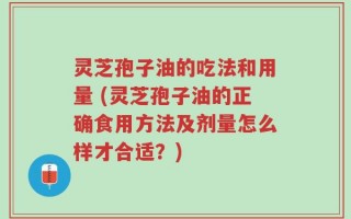 灵芝孢子油的吃法和用量 (灵芝孢子油的正确食用方法及剂量怎么样才合适？)
