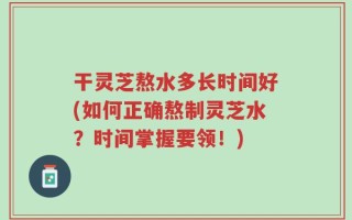 干灵芝熬水多长时间好(如何正确熬制灵芝水？时间掌握要领！)