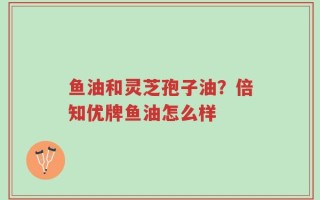 鱼油和灵芝孢子油？倍知优牌鱼油怎么样