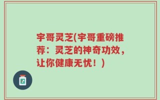 宇哥灵芝(宇哥重磅推荐：灵芝的神奇功效，让你健康无忧！)