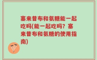 塞来昔布和氨糖能一起吃吗(能一起吃吗？塞来昔布和氨糖的使用指南)